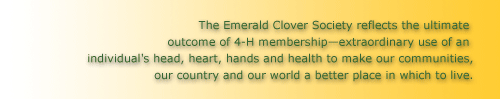 The Emerald Clover Society reflects the ultimate outcome of 4-H membership—extraordinary use of an individual's head, heart, hands and health to make our communities, our country and our world a better place in which to live.